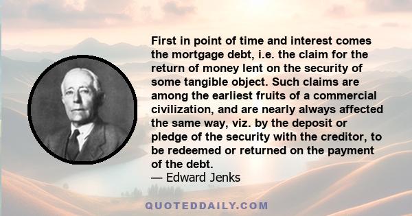 First in point of time and interest comes the mortgage debt, i.e. the claim for the return of money lent on the security of some tangible object. Such claims are among the earliest fruits of a commercial civilization,