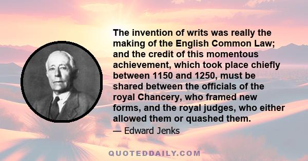 The invention of writs was really the making of the English Common Law; and the credit of this momentous achievement, which took place chiefly between 1150 and 1250, must be shared between the officials of the royal