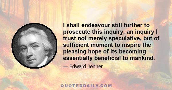 I shall endeavour still further to prosecute this inquiry, an inquiry I trust not merely speculative, but of sufficient moment to inspire the pleasing hope of its becoming essentially beneficial to mankind.