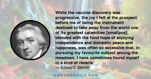 While the vaccine discovery was progressive, the joy I felt at the prospect before me of being the instrument destined to take away from the world one of its greatest calamities [smallpox], blended with the fond hope of 