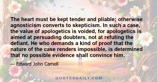 The heart must be kept tender and pliable; otherwise agnosticism converts to skepticism. In such a case, the value of apologetics is voided, for apologetics is aimed at persuading doubters, not at refuting the defiant.