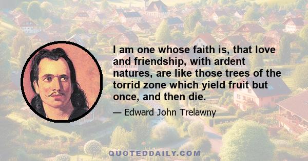 I am one whose faith is, that love and friendship, with ardent natures, are like those trees of the torrid zone which yield fruit but once, and then die.