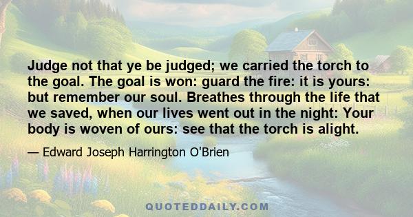 Judge not that ye be judged; we carried the torch to the goal. The goal is won: guard the fire: it is yours: but remember our soul. Breathes through the life that we saved, when our lives went out in the night: Your