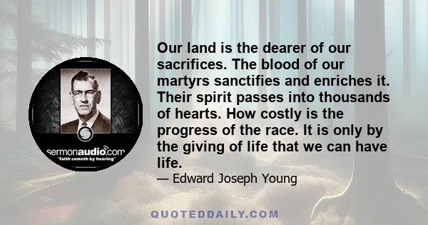 Our land is the dearer of our sacrifices. The blood of our martyrs sanctifies and enriches it. Their spirit passes into thousands of hearts. How costly is the progress of the race. It is only by the giving of life that