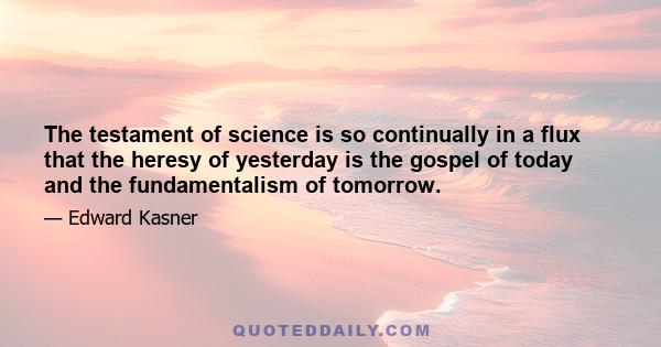 The testament of science is so continually in a flux that the heresy of yesterday is the gospel of today and the fundamentalism of tomorrow.