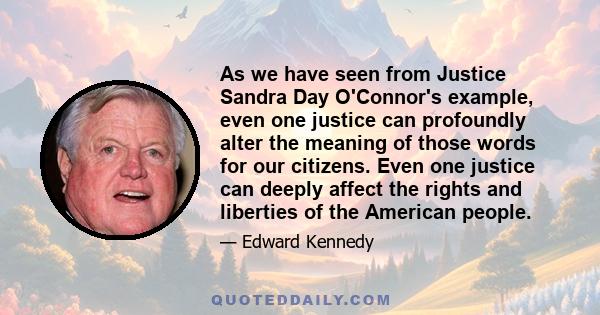 As we have seen from Justice Sandra Day O'Connor's example, even one justice can profoundly alter the meaning of those words for our citizens. Even one justice can deeply affect the rights and liberties of the American