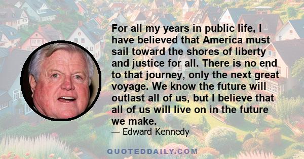 For all my years in public life, I have believed that America must sail toward the shores of liberty and justice for all. There is no end to that journey, only the next great voyage. We know the future will outlast all