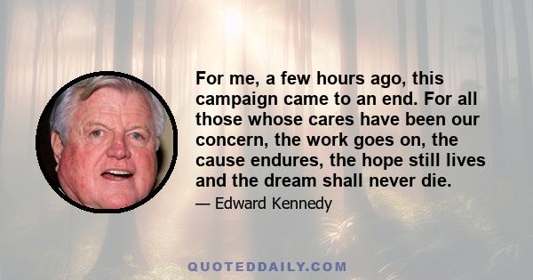 For me, a few hours ago, this campaign came to an end. For all those whose cares have been our concern, the work goes on, the cause endures, the hope still lives and the dream shall never die.