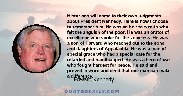 Historians will come to their own judgments about President Kennedy. Here is how I choose to remember him. He was an heir to wealth who felt the anguish of the poor. He was an orator of excellence who spoke for the