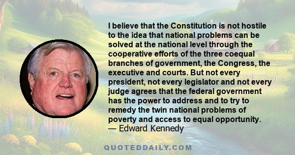 I believe that the Constitution is not hostile to the idea that national problems can be solved at the national level through the cooperative efforts of the three coequal branches of government, the Congress, the