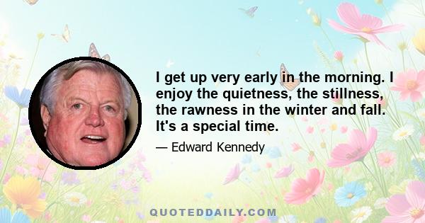 I get up very early in the morning. I enjoy the quietness, the stillness, the rawness in the winter and fall. It's a special time.