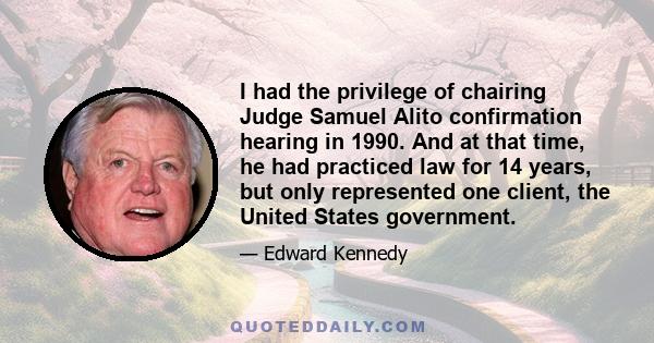 I had the privilege of chairing Judge Samuel Alito confirmation hearing in 1990. And at that time, he had practiced law for 14 years, but only represented one client, the United States government.