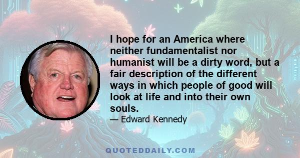 I hope for an America where neither fundamentalist nor humanist will be a dirty word, but a fair description of the different ways in which people of good will look at life and into their own souls.