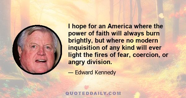 I hope for an America where the power of faith will always burn brightly, but where no modern inquisition of any kind will ever light the fires of fear, coercion, or angry division.