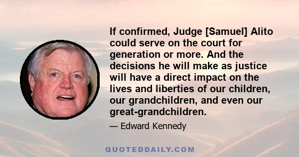 If confirmed, Judge [Samuel] Alito could serve on the court for generation or more. And the decisions he will make as justice will have a direct impact on the lives and liberties of our children, our grandchildren, and