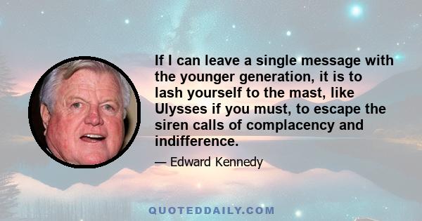 If I can leave a single message with the younger generation, it is to lash yourself to the mast, like Ulysses if you must, to escape the siren calls of complacency and indifference.