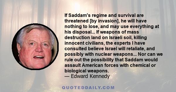 If Saddam's regime and survival are threatened [by invasion], he will have nothing to lose, and may use everything at his disposal... If weapons of mass destruction land on Israeli soil, killing innocent civilians, the