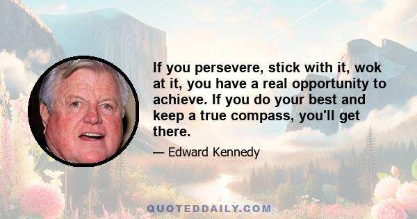 If you persevere, stick with it, wok at it, you have a real opportunity to achieve. If you do your best and keep a true compass, you'll get there.