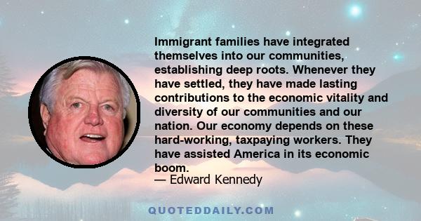 Immigrant families have integrated themselves into our communities, establishing deep roots. Whenever they have settled, they have made lasting contributions to the economic vitality and diversity of our communities and 