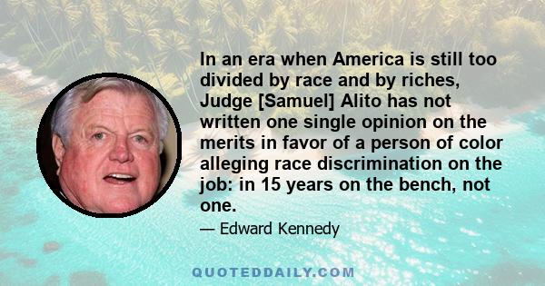 In an era when America is still too divided by race and by riches, Judge [Samuel] Alito has not written one single opinion on the merits in favor of a person of color alleging race discrimination on the job: in 15 years 