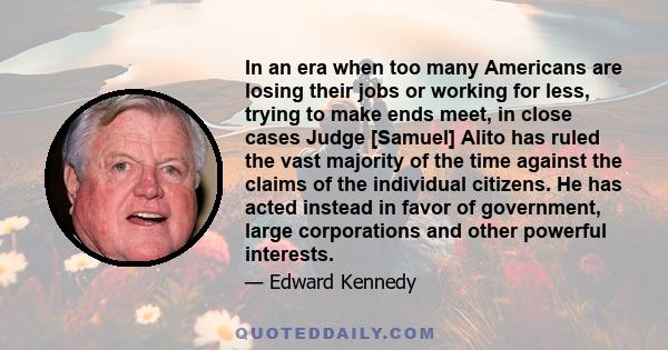 In an era when too many Americans are losing their jobs or working for less, trying to make ends meet, in close cases Judge [Samuel] Alito has ruled the vast majority of the time against the claims of the individual