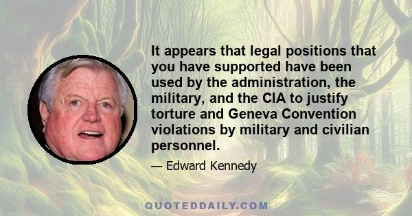 It appears that legal positions that you have supported have been used by the administration, the military, and the CIA to justify torture and Geneva Convention violations by military and civilian personnel.