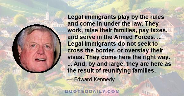 Legal immigrants play by the rules and come in under the law. They work, raise their families, pay taxes, and serve in the Armed Forces. ... Legal immigrants do not seek to cross the border, or overstay their visas.