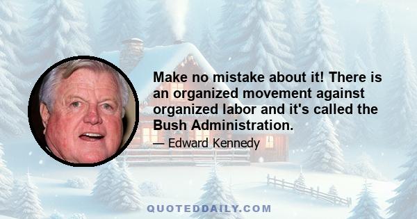 Make no mistake about it! There is an organized movement against organized labor and it's called the Bush Administration.