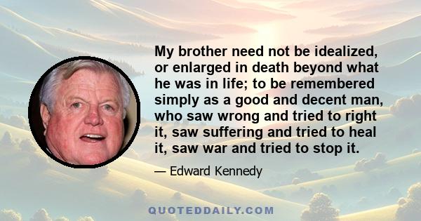 My brother need not be idealized, or enlarged in death beyond what he was in life; to be remembered simply as a good and decent man, who saw wrong and tried to right it, saw suffering and tried to heal it, saw war and