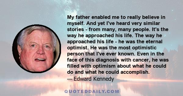 My father enabled me to really believe in myself. And yet I've heard very similar stories - from many, many people. It's the way he approached his life. The way he approached his life - he was the eternal optimist. He