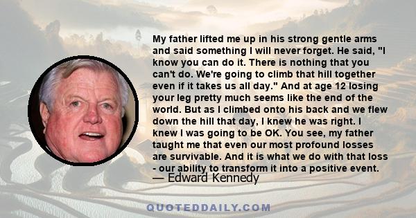 My father lifted me up in his strong gentle arms and said something I will never forget. He said, I know you can do it. There is nothing that you can't do. We're going to climb that hill together even if it takes us all 