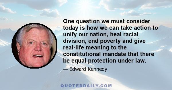 One question we must consider today is how we can take action to unify our nation, heal racial division, end poverty and give real-life meaning to the constitutional mandate that there be equal protection under law.