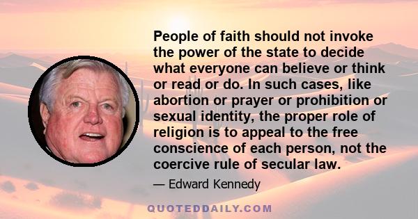 People of faith should not invoke the power of the state to decide what everyone can believe or think or read or do. In such cases, like abortion or prayer or prohibition or sexual identity, the proper role of religion