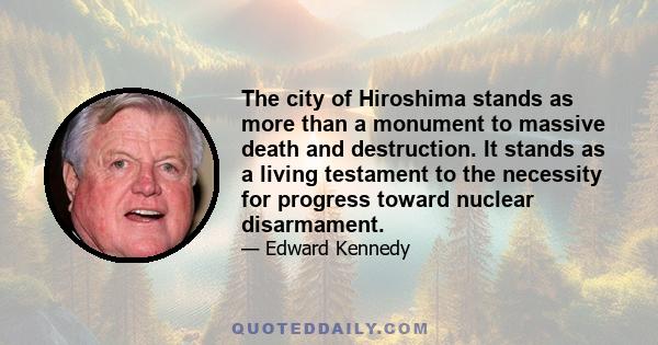 The city of Hiroshima stands as more than a monument to massive death and destruction. It stands as a living testament to the necessity for progress toward nuclear disarmament.