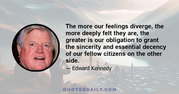 The more our feelings diverge, the more deeply felt they are, the greater is our obligation to grant the sincerity and essential decency of our fellow citizens on the other side.