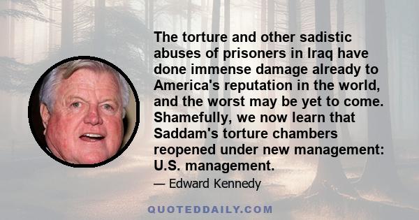 The torture and other sadistic abuses of prisoners in Iraq have done immense damage already to America's reputation in the world, and the worst may be yet to come. Shamefully, we now learn that Saddam's torture chambers 