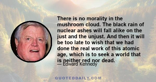 There is no morality in the mushroom cloud. The black rain of nuclear ashes will fall alike on the just and the unjust. And then it will be too late to wish that we had done the real work of this atomic age, which is to 