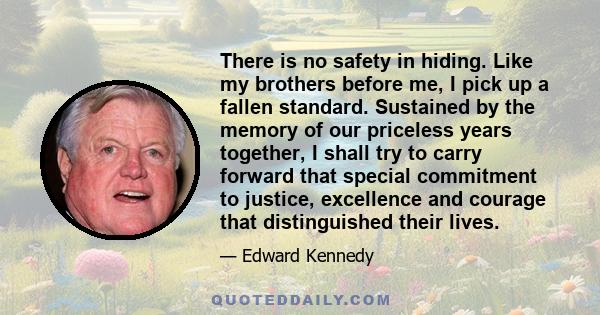 There is no safety in hiding. Like my brothers before me, I pick up a fallen standard. Sustained by the memory of our priceless years together, I shall try to carry forward that special commitment to justice, excellence 