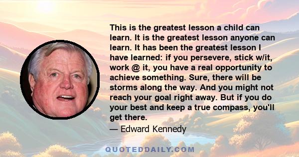 This is the greatest lesson a child can learn. It is the greatest lesson anyone can learn. It has been the greatest lesson I have learned: if you persevere, stick w/it, work @ it, you have a real opportunity to achieve