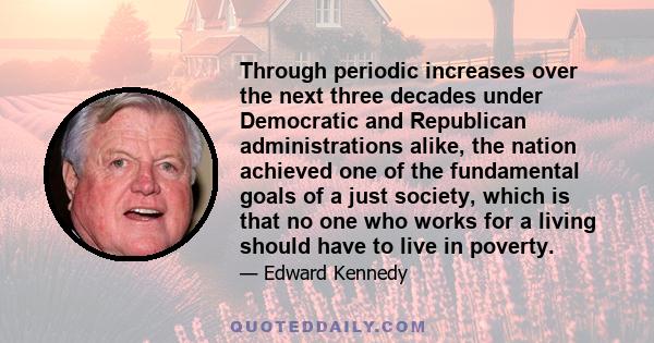 Through periodic increases over the next three decades under Democratic and Republican administrations alike, the nation achieved one of the fundamental goals of a just society, which is that no one who works for a