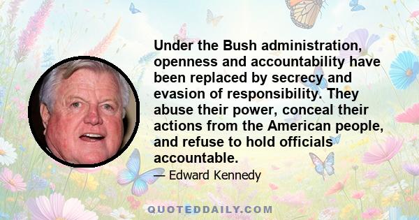 Under the Bush administration, openness and accountability have been replaced by secrecy and evasion of responsibility. They abuse their power, conceal their actions from the American people, and refuse to hold