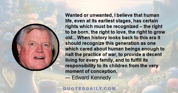 Wanted or unwanted, I believe that human life, even at its earliest stages, has certain rights which must be recognized – the right to be born, the right to love, the right to grow old... When history looks back to this 