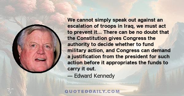 We cannot simply speak out against an escalation of troops in Iraq, we must act to prevent it... There can be no doubt that the Constitution gives Congress the authority to decide whether to fund military action, and