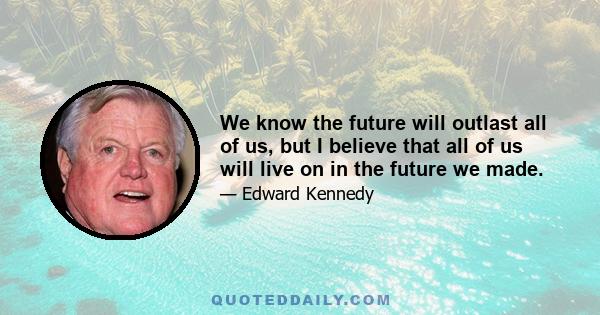 We know the future will outlast all of us, but I believe that all of us will live on in the future we made.