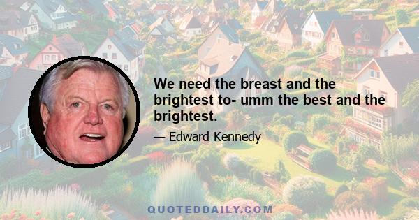 We need the breast and the brightest to- umm the best and the brightest.