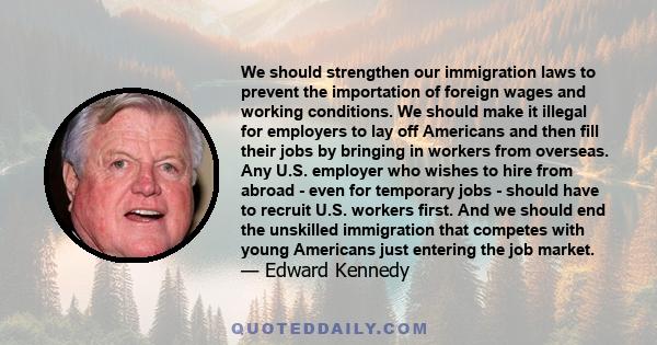 We should strengthen our immigration laws to prevent the importation of foreign wages and working conditions. We should make it illegal for employers to lay off Americans and then fill their jobs by bringing in workers