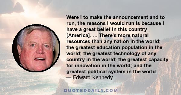 Were I to make the announcement and to run, the reasons I would run is because I have a great belief in this country [America]. ... There's more natural resources than any nation in the world; the greatest education