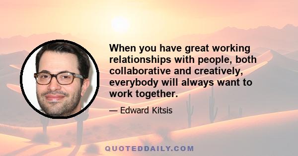 When you have great working relationships with people, both collaborative and creatively, everybody will always want to work together.