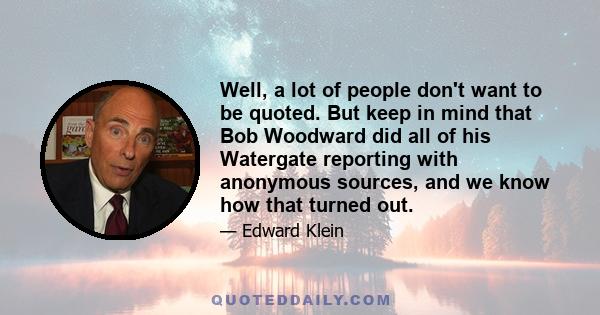 Well, a lot of people don't want to be quoted. But keep in mind that Bob Woodward did all of his Watergate reporting with anonymous sources, and we know how that turned out.