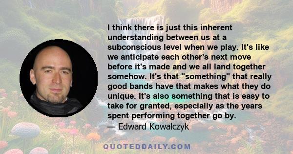 I think there is just this inherent understanding between us at a subconscious level when we play. It's like we anticipate each other's next move before it's made and we all land together somehow. It's that something